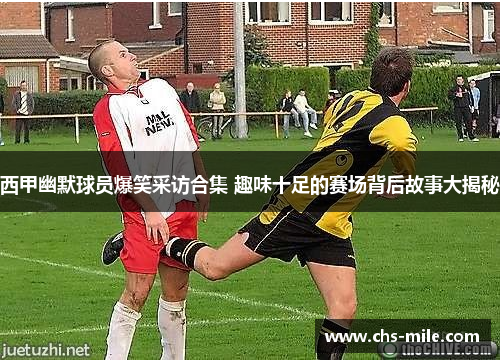 西甲幽默球员爆笑采访合集 趣味十足的赛场背后故事大揭秘