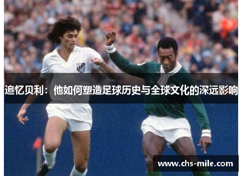 追忆贝利：他如何塑造足球历史与全球文化的深远影响