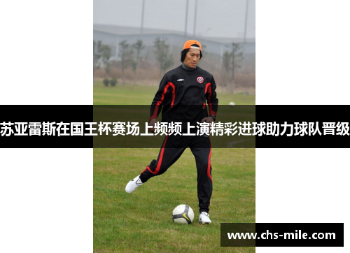 苏亚雷斯在国王杯赛场上频频上演精彩进球助力球队晋级