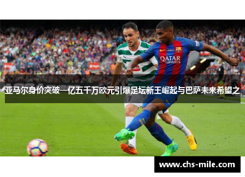 亚马尔身价突破一亿五千万欧元引爆足坛新王崛起与巴萨未来希望之