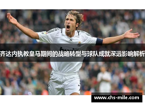 齐达内执教皇马期间的战略转型与球队成就深远影响解析